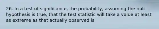 26. In a test of significance, the probability, assuming the null hypothesis is true, that the test statistic will take a value at least as extreme as that actually observed is