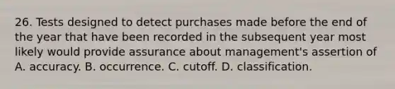 26. Tests designed to detect purchases made before the end of the year that have been recorded in the subsequent year most likely would provide assurance about management's assertion of A. accuracy. B. occurrence. C. cutoff. D. classification.