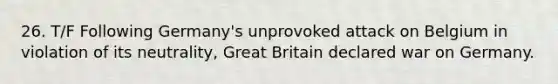 26. T/F Following Germany's unprovoked attack on Belgium in violation of its neutrality, Great Britain declared war on Germany.