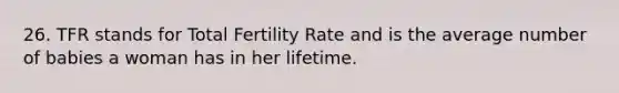 26. TFR stands for Total Fertility Rate and is the average number of babies a woman has in her lifetime.