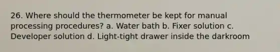 26. Where should the thermometer be kept for manual processing procedures? a. Water bath b. Fixer solution c. Developer solution d. Light-tight drawer inside the darkroom