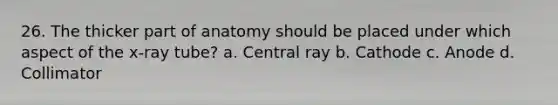 26. The thicker part of anatomy should be placed under which aspect of the x-ray tube? a. Central ray b. Cathode c. Anode d. Collimator