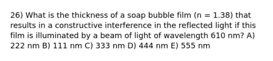 26) What is the thickness of a soap bubble film (n = 1.38) that results in a constructive interference in the reflected light if this film is illuminated by a beam of light of wavelength 610 nm? A) 222 nm B) 111 nm C) 333 nm D) 444 nm E) 555 nm