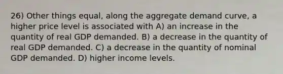 26) Other things equal, along the aggregate demand curve, a higher price level is associated with A) an increase in the quantity of real GDP demanded. B) a decrease in the quantity of real GDP demanded. C) a decrease in the quantity of nominal GDP demanded. D) higher income levels.