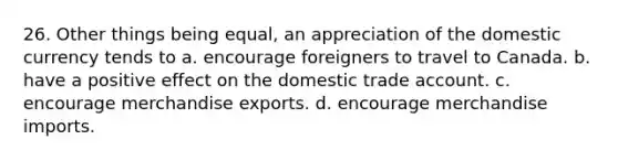 26. Other things being equal, an appreciation of the domestic currency tends to a. encourage foreigners to travel to Canada. b. have a positive effect on the domestic trade account. c. encourage merchandise exports. d. encourage merchandise imports.