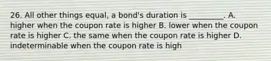 26. All other things equal, a bond's duration is _________. A. higher when the coupon rate is higher B. lower when the coupon rate is higher C. the same when the coupon rate is higher D. indeterminable when the coupon rate is high