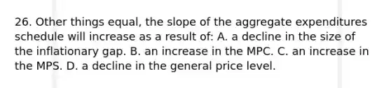 26. Other things equal, the slope of the aggregate expenditures schedule will increase as a result of: A. a decline in the size of the inflationary gap. B. an increase in the MPC. C. an increase in the MPS. D. a decline in the general price level.