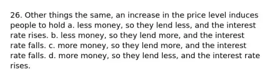 26. Other things the same, an increase in the price level induces people to hold a. less money, so they lend less, and the interest rate rises. b. less money, so they lend more, and the interest rate falls. c. more money, so they lend more, and the interest rate falls. d. more money, so they lend less, and the interest rate rises.