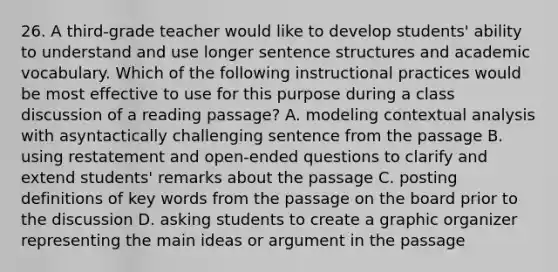 26. A third-grade teacher would like to develop students' ability to understand and use longer sentence structures and academic vocabulary. Which of the following instructional practices would be most effective to use for this purpose during a class discussion of a reading passage? A. modeling contextual analysis with asyntactically challenging sentence from the passage B. using restatement and open-ended questions to clarify and extend students' remarks about the passage C. posting definitions of key words from the passage on the board prior to the discussion D. asking students to create a graphic organizer representing the main ideas or argument in the passage