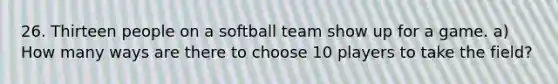 26. Thirteen people on a softball team show up for a game. a) How many ways are there to choose 10 players to take the field?