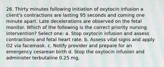 26. Thirty minutes following initiation of oxytocin infusion a client's contractions are lasting 95 seconds and coming one minute apart. Late decelerations are observed on the fetal monitor. Which of the following is the correct priority nursing intervention? Select one: a. Stop oxytocin infusion and assess contractions and fetal heart rate. b. Assess vital signs and apply O2 via facemask. c. Notify provider and prepare for an emergency cesarean birth d. Stop the oxytocin infusion and administer terbutaline 0.25 mg.