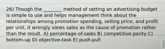 26) Though the ________ method of setting an advertising budget is simple to use and helps management think about the relationships among promotion spending, selling price, and profit per unit, it wrongly views sales as the cause of promotion rather than the result. A) percentage-of-sales B) competitive-parity C) bottom-up D) objective-task E) push-pull