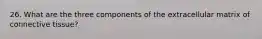 26. What are the three components of the extracellular matrix of connective tissue?