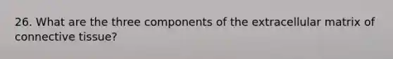 26. What are the three components of the extracellular matrix of connective tissue?