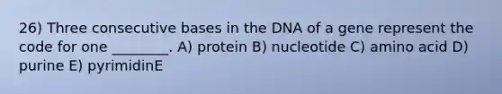 26) Three consecutive bases in the DNA of a gene represent the code for one ________. A) protein B) nucleotide C) amino acid D) purine E) pyrimidinE