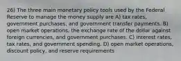 26) The three main monetary policy tools used by the Federal Reserve to manage the money supply are A) tax rates, government purchases, and government transfer payments. B) open market operations, the exchange rate of the dollar against foreign currencies, and government purchases. C) interest rates, tax rates, and government spending. D) open market operations, discount policy, and reserve requirements