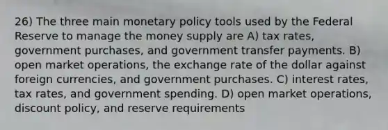 26) The three main <a href='https://www.questionai.com/knowledge/kEE0G7Llsx-monetary-policy' class='anchor-knowledge'>monetary policy</a> tools used by the Federal Reserve to manage the money supply are A) tax rates, government purchases, and government transfer payments. B) open market operations, the exchange rate of the dollar against foreign currencies, and government purchases. C) interest rates, tax rates, and government spending. D) open market operations, discount policy, and reserve requirements