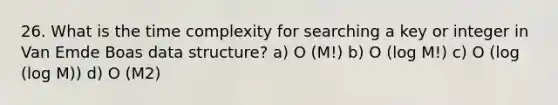 26. What is the time complexity for searching a key or integer in Van Emde Boas data structure? a) O (M!) b) O (log M!) c) O (log (log M)) d) O (M2)