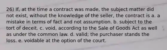 26) If, at the time a contract was made, the subject matter did not exist, without the knowledge of the seller, the contract is a. a mistake in terms of fact and not assumption. b. subject to the tort of deceit. c. void, according to the Sale of Goods Act as well as under the common law. d. valid; the purchaser stands the loss. e. voidable at the option of the court.