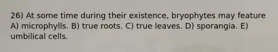 26) At some time during their existence, bryophytes may feature A) microphylls. B) true roots. C) true leaves. D) sporangia. E) umbilical cells.