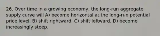 26. Over time in a growing economy, the long-run aggregate supply curve will A) become horizontal at the long-run potential price level. B) shift rightward. C) shift leftward. D) become increasingly steep.