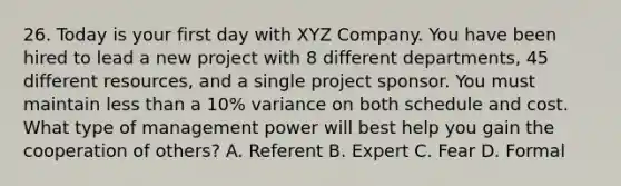 26. Today is your first day with XYZ Company. You have been hired to lead a new project with 8 different departments, 45 different resources, and a single project sponsor. You must maintain less than a 10% variance on both schedule and cost. What type of management power will best help you gain the cooperation of others? A. Referent B. Expert C. Fear D. Formal