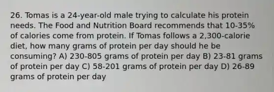 26. Tomas is a 24-year-old male trying to calculate his protein needs. The Food and Nutrition Board recommends that 10-35% of calories come from protein. If Tomas follows a 2,300-calorie diet, how many grams of protein per day should he be consuming? A) 230-805 grams of protein per day B) 23-81 grams of protein per day C) 58-201 grams of protein per day D) 26-89 grams of protein per day