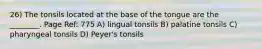 26) The tonsils located at the base of the tongue are the ________. Page Ref: 775 A) lingual tonsils B) palatine tonsils C) pharyngeal tonsils D) Peyer's tonsils