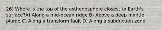 26) Where is the top of the asthenosphere closest to Earth's surface?A) Along a mid-ocean ridge B) Above a deep mantle plume C) Along a transform fault D) Along a subduction zone