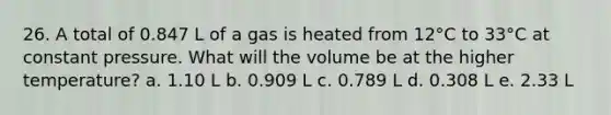 26. A total of 0.847 L of a gas is heated from 12°C to 33°C at constant pressure. What will the volume be at the higher temperature? a. 1.10 L b. 0.909 L c. 0.789 L d. 0.308 L e. 2.33 L