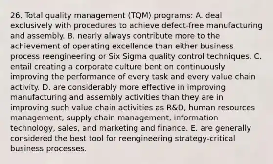 26. Total quality management (TQM) programs: A. deal exclusively with procedures to achieve defect-free manufacturing and assembly. B. nearly always contribute more to the achievement of operating excellence than either business process reengineering or Six Sigma quality control techniques. C. entail creating a corporate culture bent on continuously improving the performance of every task and every value chain activity. D. are considerably more effective in improving manufacturing and assembly activities than they are in improving such value chain activities as R&D, human resources management, supply chain management, information technology, sales, and marketing and finance. E. are generally considered the best tool for reengineering strategy-critical business processes.