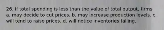 26. If total spending is less than the value of total output, firms a. may decide to cut prices. b. may increase production levels. c. will tend to raise prices. d. will notice inventories falling.