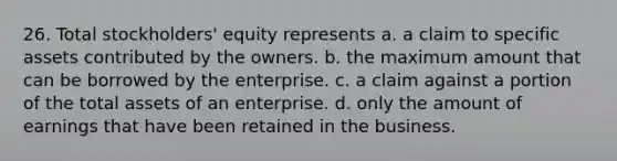 26. Total stockholders' equity represents a. a claim to specific assets contributed by the owners. b. the maximum amount that can be borrowed by the enterprise. c. a claim against a portion of the total assets of an enterprise. d. only the amount of earnings that have been retained in the business.