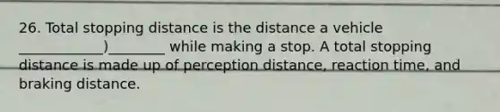 26. Total stopping distance is the distance a vehicle ____________)________ while making a stop. A total stopping distance is made up of perception distance, reaction time, and braking distance.