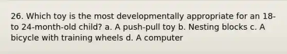 26. Which toy is the most developmentally appropriate for an 18- to 24-month-old child? a. A push-pull toy b. Nesting blocks c. A bicycle with training wheels d. A computer