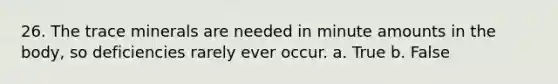 26. The trace minerals are needed in minute amounts in the body, so deficiencies rarely ever occur. a. True b. False