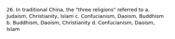 26. In traditional China, the "three religions" referred to a. Judaism, Christianity, Islam c. Confucianism, Daoism, Buddhism b. Buddhism, Daoism, Christianity d. Confucianism, Daoism, Islam