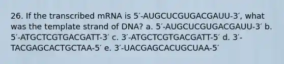 26. If the transcribed mRNA is 5′-AUGCUCGUGACGAUU-3′, what was the template strand of DNA? a. 5′-AUGCUCGUGACGAUU-3′ b. 5′-ATGCTCGTGACGATT-3′ c. 3′-ATGCTCGTGACGATT-5′ d. 3′-TACGAGCACTGCTAA-5′ e. 3′-UACGAGCACUGCUAA-5′