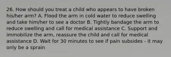 26. How should you treat a child who appears to have broken his/her arm? A. Flood the arm in cold water to reduce swelling and take him/her to see a doctor B. Tightly bandage the arm to reduce swelling and call for medical assistance C. Support and immobilize the arm, reassure the child and call for medical assistance D. Wait for 30 minutes to see if pain subsides - it may only be a sprain