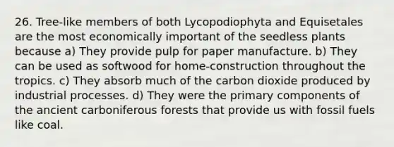 26. Tree-like members of both Lycopodiophyta and Equisetales are the most economically important of the seedless plants because a) They provide pulp for paper manufacture. b) They can be used as softwood for home-construction throughout the tropics. c) They absorb much of the carbon dioxide produced by industrial processes. d) They were the primary components of the ancient carboniferous forests that provide us with fossil fuels like coal.