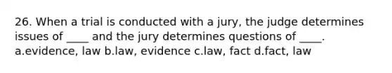 26. When a trial is conducted with a jury, the judge determines issues of ____ and the jury determines questions of ____. a.evidence, law b.law, evidence c.law, fact d.fact, law