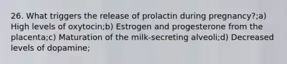 26. What triggers the release of prolactin during pregnancy?;a) High levels of oxytocin;b) Estrogen and progesterone from the placenta;c) Maturation of the milk-secreting alveoli;d) Decreased levels of dopamine;