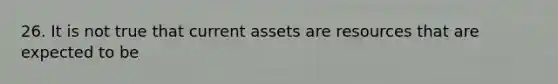 26. It is not true that current assets are resources that are expected to be