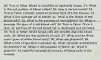 26. True or False: Blood is classified as epithelial tissue. 27. What is the cell portion of blood called? 28. How is serum made? 29. True or false: Osmotic pressure pushes fluid into the tissues. 30. What is the average pH of blood? 31. What is the shape of red blood cells? 32. What is the purpose of hemoglobin? 33. What is average life span of a red blood cell? 34. True or False: Once it dies, all portions of the red blood cell is destroyed and excreted. 35. True or False: White blood cells are smaller than red blood cells. 36. What are the contents of pus? 37. What are the three main types of white blood cells? 38. What are platelets? 39. What is the coagulation cascade? 40. What converts prothrombin to thrombin? 41. What is the purpose of fibrin? 42. What is plasmin? 43. Identify histological pictures of blood cells in the module.