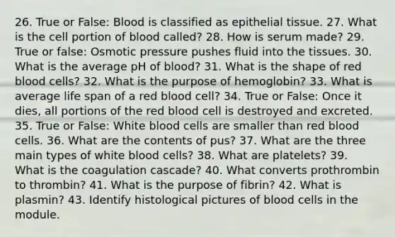 26. True or False: Blood is classified as <a href='https://www.questionai.com/knowledge/k7dms5lrVY-epithelial-tissue' class='anchor-knowledge'>epithelial tissue</a>. 27. What is the cell portion of blood called? 28. How is serum made? 29. True or false: Osmotic pressure pushes fluid into the tissues. 30. What is the average pH of blood? 31. What is the shape of red blood cells? 32. What is the purpose of hemoglobin? 33. What is average life span of a red blood cell? 34. True or False: Once it dies, all portions of the red blood cell is destroyed and excreted. 35. True or False: White blood cells are smaller than red blood cells. 36. What are the contents of pus? 37. What are the three main types of white blood cells? 38. What are platelets? 39. What is the coagulation cascade? 40. What converts prothrombin to thrombin? 41. What is the purpose of fibrin? 42. What is plasmin? 43. Identify histological pictures of blood cells in the module.