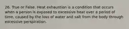 26. True or False. Heat exhaustion is a condition that occurs when a person is exposed to excessive heat over a period of time, caused by the loss of water and salt from the body through excessive perspiration.