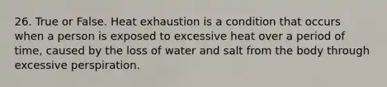 26. True or False. Heat exhaustion is a condition that occurs when a person is exposed to excessive heat over a period of time, caused by the loss of water and salt from the body through excessive perspiration.