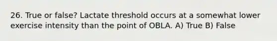 26. True or false? Lactate threshold occurs at a somewhat lower exercise intensity than the point of OBLA. A) True B) False