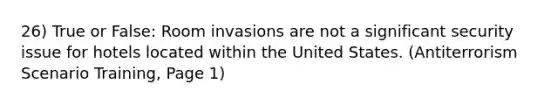 26) True or False: Room invasions are not a significant security issue for hotels located within the United States. (Antiterrorism Scenario Training, Page 1)