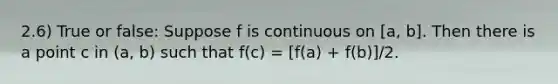 2.6) True or false: Suppose f is continuous on​ [a, b]. Then there is a point c in​ (a, b) such that ​f(c) = [f(a) + f(b)]/2.